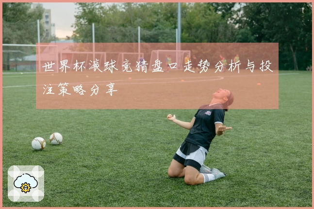 世界杯滚球竞猜盘口走势分析与投注策略分享