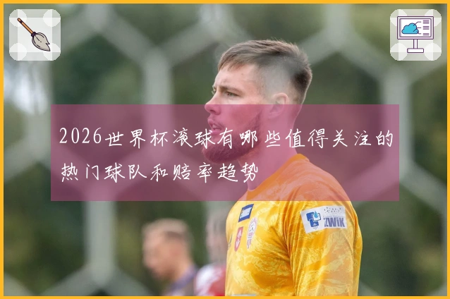 2026世界杯滚球有哪些值得关注的热门球队和赔率趋势
